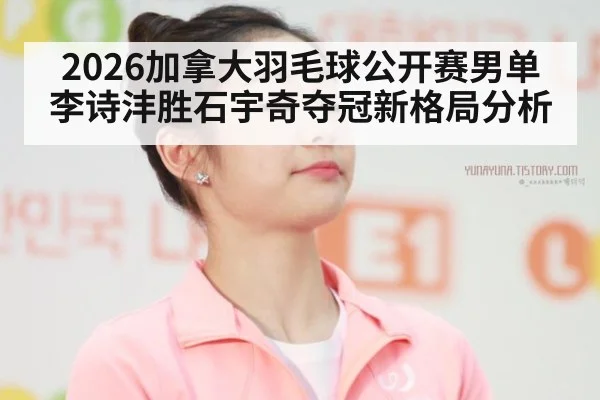 2026加拿大羽毛球公开赛男单李诗沣胜石宇奇夺冠新格局分析
