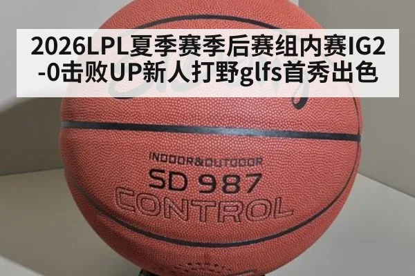 2026LPL夏季赛季后赛组内赛IG2-0击败UP新人打野glfs首秀出色