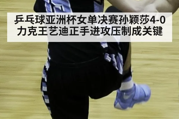 乒乓球亚洲杯女单决赛孙颖莎4-0力克王艺迪正手进攻压制成关键