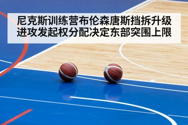 尼克斯训练营布伦森唐斯挡拆升级 进攻发起权分配决定东部突围上限