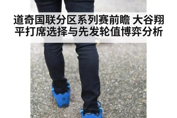 道奇国联分区系列赛前瞻 大谷翔平打席选择与先发轮值博弈分析