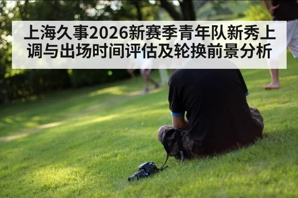 上海久事2026新赛季青年队新秀上调与出场时间评估及轮换前景分析