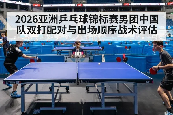 2026亚洲乒乓球锦标赛男团中国队双打配对与出场顺序战术评估