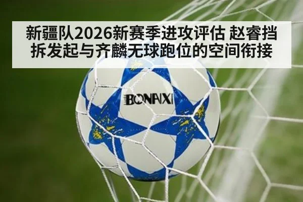 新疆队2026新赛季进攻评估 赵睿挡拆发起与齐麟无球跑位的空间衔接